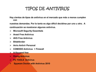 TIPOS DE ANTIVIRUS

Hay cientos de tipos de antivirus en el mercado que más o menos cumplen
   con
nuestras demandas. Por lo tanto es algo difícil decidirse por uno u otro. A
continuación se mostraran algunos antivirus.
 Microsoft Segurity Essentials
 Avast Free Antivirus
 AVG Free Antivirus
 Bitdefender
 Avira Antivir Personal
 COMODO Antivirus + Firewall
 A-Squared free
 Rising Antivirus
 PC TOOLS Antivirus
   Spyware Doctor with Antivirus 2010
 