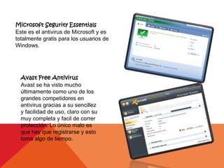 Microsoft Segurity Essentials
Este es el antivirus de Microsoft y es
totalmente gratis para los usuarios de
Windows.




  Avast Free Antivirus
  Avast se ha visto mucho
  últimamente como uno de los
  grandes competidores en
  antivirus gracias a su sencillez
  y facilidad de uso, claro con su
  muy completa y facil de correr
  protección. Lo único malo es
  que hay que registrarse y esto
  toma algo de tiempo.
 
