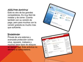 AVG Free Antivirus
Este es otro de los grandes
competidores. Es muy fácil de
instalar y de correr. Cuenta
también con su versión de
paga, pero para muchos con la
versión gratuita es mucho mas
que suficiente.


Bitdefender
Provee de una extensa y
avanzada protección contra
virus, spyware, malware y
muchos otros tipos de ataques
en tiempo real. Este antivirus no
alentará tu computadora.
 