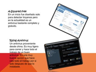 A-Squared free
En un inicio fue diseñado solo
para detectar troyanos pero
en la actualidad es un
antivirus bastante completo y
gratuito.




 Rising Antivirus
 Un antivirus proveniente
 desde china. Es muy ligero
 para correr y hace todo el
 trabajo de un buen
 antivirus. Es una muy
 buena opcion que hace
 casi todo el trabajo por si
 solo despues de que lo
 instalaste.
 
