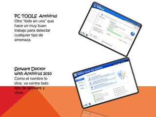 PC TOOLS Antivirus
Otro “todo en uno” que
hace un muy buen
trabajo para detectar
cualquier tipo de
amenaza.




Spyware Doctor
with Antivirus 2010
Como el nombre lo
dice, va contra todo
tipo de spyware y
virus.
 