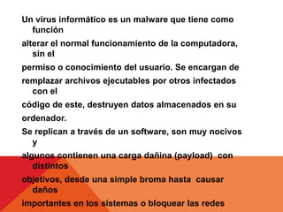 Un virus informático es un malware que tiene como
  función
alterar el normal funcionamiento de la computadora,
   sin el
permiso o conocimiento del usuario. Se encargan de
remplazar archivos ejecutables por otros infectados
  con el
código de este, destruyen datos almacenados en su
ordenador.
Se replican a través de un software, son muy nocivos
  y
algunos contienen una carga dañina (payload) con
   distintos
objetivos, desde una simple broma hasta causar
  daños
importantes en los sistemas o bloquear las redes
 