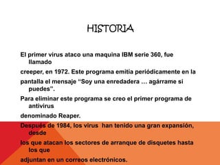HISTORIA

El primer virus ataco una maquina IBM serie 360, fue
   llamado
creeper, en 1972. Este programa emitía periódicamente en la
pantalla el mensaje “Soy una enredadera … agárrame si
  puedes”.
Para eliminar este programa se creo el primer programa de
  antivirus
denominado Reaper.
Después de 1984, los virus han tenido una gran expansión,
  desde
los que atacan los sectores de arranque de disquetes hasta
   los que
adjuntan en un correos electrónicos.
 
