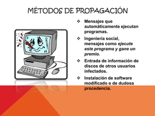 MÉTODOS DE PROPAGACIÓN
           Mensajes que
            automáticamente ejecutan
            programas.
           Ingeniería social,
            mensajes como ejecute
            este programa y gane un
            premio.
           Entrada de información de
            discos de otros usuarios
            infectados.
           Instalación de software
            modificado o de dudosa
            procedencia.
 