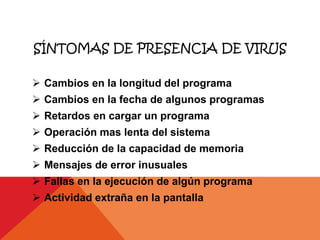 SÍNTOMAS DE PRESENCIA DE VIRUS

 Cambios en la longitud del programa
 Cambios en la fecha de algunos programas
 Retardos en cargar un programa
 Operación mas lenta del sistema
 Reducción de la capacidad de memoria
 Mensajes de error inusuales
 Fallas en la ejecución de algún programa
 Actividad extraña en la pantalla
 