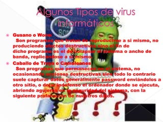    Gusano o Worm
     Son programas que tratan de reproducirse a si mismo, no
    produciendo efectos destructivos sino el fin de
    dicho programa es el de colapsar el sistema o ancho de
    banda, replicándose a si mismo.
   Caballo de Troya o Camaleones
     Son programas que permanecen en el sistema, no
    ocasionando acciones destructivas sino todo lo contrario
    suele capturar datos generalmente password enviándolos a
    otro sitio, o dejar indefenso el ordenador donde se ejecuta,
    abriendo agujeros en la seguridad del sistema, con la
    siguiente profanación de nuestros datos.
 