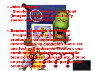    Joke Program
      Simplemente tienen un payload
    (imagen o sucesión de estas) y
    suelen destruir datos.

   Bombas Lógicas o de Tiempo
     Programas que se activan al
    producirse un acontecimiento
    determinado. la condición suele ser
    una fecha (Bombas de Tiempo), una
    combinación de teclas, o un estilo
    técnico Bombas Lógicas), etc... Si no
    se produce la condición permanece
    oculto al usuario.
 