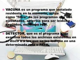    VACUNA es un programa que instalado
    residente en la memoria, actúa
    como "filtro" de los programas que son
    ejecutados, abiertos para ser leídos o
    copiados, entiempo real.

   DETECTOR, que es el programa que
    examina todos los archivos existentes en
    el disco o a los que se les indique en una
    determinada ruta o PATH.
 