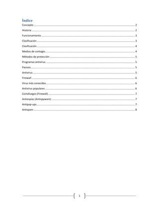 Índice
Concepto ............................................................................................................................................. 2
Historia ................................................................................................................................................ 2
Funcionamiento .................................................................................................................................. 3
Clasificación ......................................................................................................................................... 3
Clasificación ......................................................................................................................................... 4
Medios de contagio ............................................................................................................................. 4
Métodos de protección ....................................................................................................................... 5
Programas antivirus. ........................................................................................................................... 5
Pasivos ................................................................................................................................................. 5
Antivirus .............................................................................................................................................. 5
Firewall ................................................................................................................................................ 6
Virus más conocidos ............................................................................................................................ 6
Antivirus populares ............................................................................................................................. 6
Cortafuegos (Firewall) ......................................................................................................................... 7
Antiespías (Antispyware) .................................................................................................................... 7
Antipop-ups ......................................................................................................................................... 7
Antispam ............................................................................................................................................. 8




                                                                            1
 