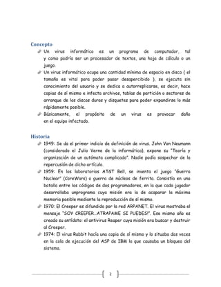Concepto
   Un     virus   informático    es    un   programa     de    computador,    tal
     y como podría ser un procesador de textos, una hoja de cálculo o un
     juego.
   Un virus informático ocupa una cantidad mínima de espacio en disco ( el
     tamaño es vital para poder pasar desapercibido ), se ejecuta sin
     conocimiento del usuario y se dedica a autorreplicarse, es decir, hace
     copias de sí mismo e infecta archivos, tablas de partición o sectores de
     arranque de los discos duros y disquetes para poder expandirse lo más
     rápidamente posible.
   Básicamente,     el     propósito   de   un   virus    es    provocar     daño
     en el equipo infectado.


Historia
   1949: Se da el primer indicio de definición de virus. John Von Neumann
     (considerado el Julio Verne de la informática), expone su “Teoría y
     organización de un autómata complicado”. Nadie podía sospechar de la
     repercusión de dicho artículo.
   1959: En los laboratorios AT&T Bell, se inventa el juego “Guerra
     Nuclear” (CoreWars) o guerra de núcleos de ferrita. Consistía en una
     batalla entre los códigos de dos programadores, en la que cada jugador
     desarrollaba unprograma cuya misión era la de acaparar la máxima
     memoria posible mediante la reproducción de sí mismo.
   1970: El Creeper es difundido por la red ARPANET. El virus mostraba el
     mensaje “SOY CREEPER…ATRAPAME SI PUEDES!”. Ese mismo año es
     creado su antídoto: el antivirus Reaper cuya misión era buscar y destruir
     al Creeper.
   1974: El virus Rabbit hacía una copia de sí mismo y lo situaba dos veces
     en la cola de ejecución del ASP de IBM lo que causaba un bloqueo del
     sistema.




                                        2
 