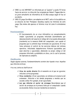  1980: La red ARPANET es infectada por un “gusano” y queda 72 horas
      fuera de servicio. La infección fue originada por Robert Tappan Morris,
      un joven estudiante de informática de 23 años aunque según él fue un
      accidente.
    1983: El juego CoreWars, con adeptos en el MIT, salio a la luz pública en
      un discurso de Ken Thompson. Dewdney explica los términos de este
      juego. Ese mismo año aparece el término virus tal como lo entendemos
      hoy.


Funcionamiento
          o El funcionamiento de un virus informático es conceptualmente
             simple: ejecutando un programa infectado (normalmente por
             desconocimiento del usuario) el código del virus queda almacenado
             (residente) en la memoria RAM del computador, aun cuando el
             programa que lo contenía haya terminado de ejecutarse. El virus
             toma entonces el control de los servicios básicos del sistema
             operativo, infectando losposteriores ficheros ejecutables que
             sean abiertos o ejecutados, añadiendo su propio código al del
             programa infectado y grabándolo en disco, con lo cual el proceso
             de replicado se completa.

Clasificación
Según algunos autores, fundamentalmente existen dos tiposde virus: Aquellos
que infectan archivos.

A su vez, estos se clasifican en:

           Virus de acción directa: En el momento en el que se ejecutan,
             infectan a otros programas.
           Virus residentes: Al ser ejecutados, se instalan en la memoria del
             ordenador. Infectan a los demás programas a medida que se
             accede a ellos. Por ejemplo, al ser ejecutados.
           Los que infectan el sector de arranque: Recordemos que el
             sector de arranque es el primero leído por el computador cuando
             es encendido. Estos virus son residentes en memoria.


                                         3
 