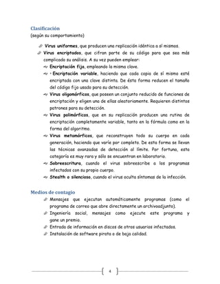 Clasificación
(según su comportamiento)

    Virus uniformes, que producen una replicación idéntica a sí mismos.
    Virus encriptados, que cifran parte de su código para que sea más
      complicado su análisis. A su vez pueden emplear:
      Encriptación fija, empleando la misma clave.
      • Encriptación variable, haciendo que cada copia de sí mismo esté
         encriptada con una clave distinta. De ésta forma reducen el tamaño
         del código fijo usado para su detección.
      Virus oligomórficos, que poseen un conjunto reducido de funciones de
         encriptación y eligen una de ellas aleatoriamente. Requieren distintos
         patrones para su detección.
      Virus polimórficos, que en su replicación producen una rutina de
         encriptación completamente variable, tanto en la fórmula como en la
         forma del algoritmo.
      Virus metamórficos, que reconstruyen todo su cuerpo en cada
         generación, haciendo que varíe por completo. De esta forma se llevan
         las técnicas avanzadas de detección al límite. Por fortuna, esta
         categoría es muy rara y sólo se encuentran en laboratorio.
      Sobreescritura, cuando el virus sobreescribe a los programas
         infectados con su propio cuerpo.
      Stealth o silencioso, cuando el virus oculta síntomas de la infección.


Medios de contagio
      Mensajes     que     ejecutan automáticamente      programas    (como    el
         programa de correo que abre directamente un archivoadjunto).
      Ingeniería    social,    mensajes    como    ejecute   este   programa   y
         gane un premio.
      Entrada de información en discos de otros usuarios infectados.
      Instalación de software pirata o de baja calidad.




                                       4
 