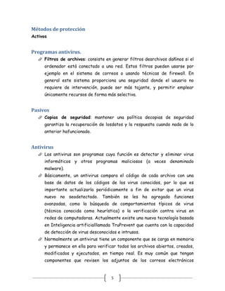 Métodos de protección
Activos


Programas antivirus.
    Filtros de archivos: consiste en generar filtros dearchivos dañinos si el
      ordenador está conectado a una red. Estos filtros pueden usarse por
      ejemplo en el sistema de correos o usando técnicas de firewall. En
      general este sistema proporciona una seguridad donde el usuario no
      requiere de intervención, puede ser más tajante, y permitir emplear
      únicamente recursos de forma más selectiva.


Pasivos
    Copias de seguridad: mantener una política decopias de seguridad
      garantiza la recuperación de losdatos y la respuesta cuando nada de lo
      anterior hafuncionado.


Antivirus
    Los antivirus son programas cuya función es detectar y eliminar virus
      informáticos y otros programas maliciosos (a veces denominado
      malware).
    Básicamente, un antivirus compara el código de cada archivo con una
      base de datos de los códigos de los virus conocidos, por lo que es
      importante actualizarla periódicamente a fin de evitar que un virus
      nuevo no seadetectado. También se les ha agregado funciones
      avanzadas, como la búsqueda de comportamientos típicos de virus
      (técnica conocida como heurística) o la verificación contra virus en
      redes de computadoras. Actualmente existe una nueva tecnología basada
      en Inteligencia artificialllamada TruPrevent que cuenta con la capacidad
      de detección de virus desconocidos e intrusos.
    Normalmente un antivirus tiene un componente que se carga en memoria
      y permanece en ella para verificar todos los archivos abiertos, creados,
      modificados y ejecutados, en tiempo real. Es muy común que tengan
      componentes que revisen los adjuntos de los correos electrónicos


                                      5
 