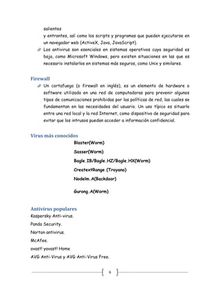 salientes
      y entrantes, así como los scripts y programas que pueden ejecutarse en
      un navegador web (ActiveX, Java, JavaScript).
    Los antivirus son esenciales en sistemas operativos cuya seguridad es
      baja, como Microsoft Windows, pero existen situaciones en las que es
      necesario instalarlos en sistemas más seguros, como Unix y similares.


Firewall
    Un cortafuego (o firewall en inglés), es un elemento de hardware o
      software utilizado en una red de computadoras para prevenir algunos
      tipos de comunicaciones prohibidas por las políticas de red, las cuales se
      fundamentan en las necesidades del usuario. Un uso típico es situarlo
      entre una red local y la red Internet, como dispositivo de seguridad para
      evitar que los intrusos puedan acceder a información confidencial.


Virus más conocidos
                        Blaster(Worm)

                        Sasser(Worm)

                        Bagle.IB/Bagle.HZ/Bagle.HX(Worm)

                        CreatextRange (Troyano)

                        Nodelm.A(Backdoor)

                        Gurong.A(Worm)



Antivirus populares
Kaspersky Anti-virus.
Panda Security.
Norton antivirus.
McAfee.
avast! yavast! Home
AVG Anti-Virus y AVG Anti-Virus Free.


                                         6
 