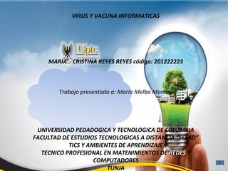 VIRUS Y VACUNA INFORMATICAS




    MARIA CRISTINA REYES REYES código: 201222223



        Trabajo presentado a: María Melba Monroy




 UNIVERSIDAD PEDADOGICA Y TECNOLOGICA DE COLOMBIA
FACULTAD DE ESTUDIOS TECNOLOGICAS A DISTANCIA “FESAD”
           TICS Y AMBIENTES DE APRENDIZAJE
  TECNICO PROFESIONAL EN MATENIMIENTOS DE REDES Y
                    COMPUTADORES
                        TUNJA
 