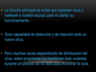 • La función principal es evitar que ingresen virus o
  malware a nuestro equipo para no dañar su
  funcionamiento.


• Gran capacidad de detección y de reacción ante un
  nuevo virus.


• Pero muchas veces dependiendo de eliminación del
  virus, estos programas los mantienen bajo custodia
  durante un periodo de 40 días asta encontrar la cura.
 