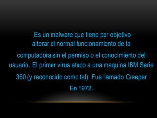 Es un malware que tiene por objetivo
        alterar el normal funcionamiento de la
   computadora sin el permiso o el conocimiento del
usuario. El primer virus ataco a una maquina IBM Serie
  360 (y reconocido como tal). Fue llamado Creeper
                      En 1972.
 