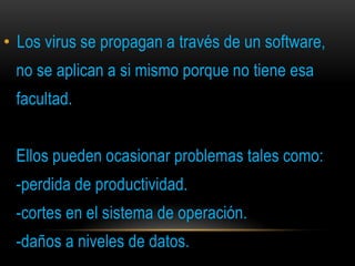 • Los virus se propagan a través de un software,
 no se aplican a si mismo porque no tiene esa
 facultad.


 Ellos pueden ocasionar problemas tales como:
 -perdida de productividad.
 -cortes en el sistema de operación.
 -daños a niveles de datos.
 