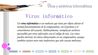 Virus informático características Tipos de virus Propagación antivirus Componentes modelos
Un virus informático es un malware que tiene por objeto alterar el
normal funcionamiento de la computadora, sin el permiso o el
conocimiento del usuario. Habitualmente, reemplazan archivos
ejecutables por otros infectados con el código de este. Los virus
pueden destruir, los datos almacenados en un computadora, aunque
también existen otros más inofensivos que solo causan molestias.
Virus informático
 