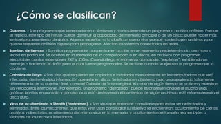 ¿Cómo se clasifican?


Gusanos. - Son programas que se reproducen a sí mismos y no requieren de un programa o archivo anfitrión. Porque
se replica, este tipo de intruso puede disminuir la capacidad de memoria principal o de un disco; puede hacer más
lento el procesamiento de datos. Algunos expertos no lo clasifican como virus porque no destruyen archivos y por
que no requieren anfitrión alguno para propagarse. Afectan los sistemas conectados en redes.



Bombas de tiempo. - Son virus programados para entrar en acción en un momento predeterminado, una hora o
fecha en particular. Se ocultan en la memoria de la computadora o en discos, en archivos con programas
ejecutables con las extensiones .EXE y .COM. Cuando llega el momento apropiado, “explotan”, exhibiendo un
mensaje o haciendo el daño para el cual fueron programados. Se activan cuando se ejecuta el programa que lo
contiene.



Caballos de Troya. - Son virus que requieren ser copiados e instalados manualmente en la computadora que será
infectada, destruyéndola información que esté en disco. Se introducen al sistema bajo una apariencia totalmente
diferente a la de su objetivo final, como el Caballo de Troya original. Al cabo de algún tiempo se activan y muestran
sus verdaderas intenciones. Por ejemplo, un programa “disfrazado” puede estar presentándole al usuario unas
gráficas bonitas en pantalla y por otro lado está destruyendo el contenido de algún archivo o está reformateando el
disco duro.



Virus de ocultamiento o Stealth (Fantasmas). - Son virus que tratan de camuflarse para evitar ser detectados y
eliminados. Entre los mecanismos que estos virus usan para lograr su objetivo se encuentran: ocultamiento de ciertos
archivos y directorios, ocultamiento del mismo virus en la memoria, y ocultamiento del tamaño real en bytes o
kilobytes de los archivos infectados.

 