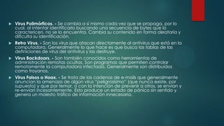 Virus Polimórficos. - Se cambia a sí mismo cada vez que se propaga, por lo
cual, al intentar identificarlo buscando una secuencia de bytes que lo
caractericen, no se lo encuentra. Cambia su contenido en forma aleatoria y
dificulta su identificación.
 Retro Virus. - Son los virus que atacan directamente al antivirus que está en la
computadora. Generalmente lo que hace es que busca las tablas de las
definiciones de virus del antivirus y las destruye.
 Virus Backdoors. - Son también conocidos como herramientas de
administración remotas ocultas. Son programas que permiten controlar
remotamente la computadora infectada. Generalmente son distribuidos
como troyanos.
 Virus Falsos o Hoax. - Se trata de las cadenas de e-mails que generalmente
anuncian la amenaza de algún virus “peligrosísimo” (que nunca existe, por
supuesto) y que por temor, o con la intención de prevenir a otros, se envían y
re-envían incesantemente. Esto produce un estado de pánico sin sentido y
genera un molesto tráfico de información innecesaria.


 