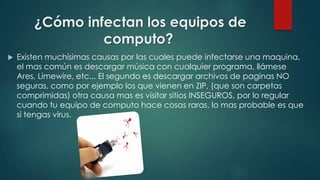 ¿Cómo infectan los equipos de
computo?


Existen muchísimas causas por las cuales puede infectarse una maquina,
el mas común es descargar música con cualquier programa, llámese
Ares, Limewire, etc... El segundo es descargar archivos de paginas NO
seguras, como por ejemplo los que vienen en ZIP, (que son carpetas
comprimidas) otra causa mas es visitar sitios INSEGUROS, por lo regular
cuando tu equipo de computo hace cosas raras, lo mas probable es que
si tengas virus.

 