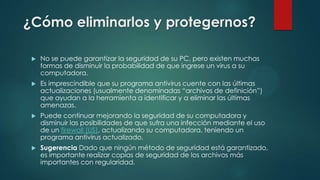 ¿Cómo eliminarlos y protegernos?


No se puede garantizar la seguridad de su PC, pero existen muchas
formas de disminuir la probabilidad de que ingrese un virus a su
computadora.



Es imprescindible que su programa antivirus cuente con las últimas
actualizaciones (usualmente denominadas “archivos de definición”)
que ayudan a la herramienta a identificar y a eliminar las últimas
amenazas.



Puede continuar mejorando la seguridad de su computadora y
disminuir las posibilidades de que sufra una infección mediante el uso
de un firewall (US), actualizando su computadora, teniendo un
programa antivirus actualizado.



Sugerencia Dado que ningún método de seguridad está garantizado,
es importante realizar copias de seguridad de los archivos más
importantes con regularidad.

 