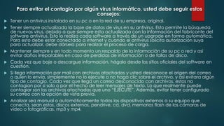 Para evitar el contagio por algún virus informático, usted debe seguir estos
consejos:









Tener un antivirus instalado en su pc o en la red de su empresa, original.
Tener siempre actualizada la base de datos de virus en su antivirus. Esto permite la búsqueda
de nuevos virus, debido a que siempre esta actualizada con la información del fabricante del
software antivirus. Esto lo realiza cada software a través de un upgrade en forma automática.
Para esto debe estar conectado a internet y cuando el antivirus solicita autorización suya
para actualizar, debe dársela para realizar el proceso de carga.
Mantener siempre y en todo momento un respaldo de la información de su pc o red y así
evitar daños irreparables en caso de perdidas de información o de fallas de disco.
Cada vez que baje o descargue información, hágalo desde los sitios oficiales del software en
cuestión.
Si llega información por mail con archivos atachados y usted desconoce el origen del correo
o quien lo envía, simplemente no lo ejecute o no haga clic sobre el archivo, y así evitara algún
tipo de contagio. Cada vez que llega un correo desconocido con archivos, estos no
contagian por si solo o por el hecho de leer mensajes de texto. Lo que realmente puede
contagiar son los archivos atachados que uno “EJECUTE”. Además, evitar tener configurado
su correo con la opción de vista previa.
Analizar sea manual o automáticamente todos los dispositivos externos a su equipo que
conecta, sean estos, discos externos, pendrive, cd, dvd, memorias flash de las cámaras de
video o fotográficas, mp3 y mp4.

 