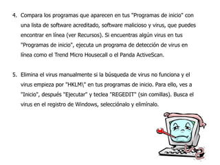 4. Compara los programas que aparecen en tus "Programas de inicio" con
una lista de software acreditado, software malicioso y virus, que puedes
encontrar en línea (ver Recursos). Si encuentras algún virus en tus
"Programas de inicio", ejecuta un programa de detección de virus en
línea como el Trend Micro Housecall o el Panda ActiveScan.
5. Elimina el virus manualmente si la búsqueda de virus no funciona y el
virus empieza por "HKLM" en tus programas de inicio. Para ello, ves a
"Inicio", después "Ejecutar" y teclea "REGEDIT" (sin comillas). Busca el

virus en el registro de Windows, selecciónalo y elimínalo.

 
