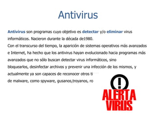 Antivirus
Antivirus son programas cuyo objetivo es detectar y/o eliminar virus
informáticos. Nacieron durante la década de1980.
Con el transcurso del tiempo, la aparición de sistemas operativos más avanzados
e Internet, ha hecho que los antivirus hayan evolucionado hacia programas más
avanzados que no sólo buscan detectar virus informáticos, sino
bloquearlos, desinfectar archivos y prevenir una infección de los mismos, y
actualmente ya son capaces de reconocer otros tipos
de malware, como spyware, gusanos,troyanos, rootkits, etc.

 
