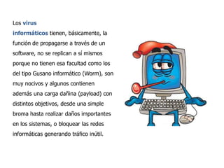 Los virus

informáticos tienen, básicamente, la
función de propagarse a través de un
software, no se replican a sí mismos
porque no tienen esa facultad como los
del tipo Gusano informático (Worm), son
muy nocivos y algunos contienen
además una carga dañina (payload) con
distintos objetivos, desde una simple
broma hasta realizar daños importantes
en los sistemas, o bloquear las redes
informáticas generando tráfico inútil.

 
