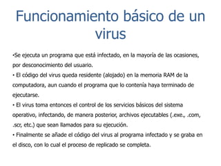Funcionamiento básico de un
virus
•Se ejecuta un programa que está infectado, en la mayoría de las ocasiones,
por desconocimiento del usuario.
• El código del virus queda residente (alojado) en la memoria RAM de la
computadora, aun cuando el programa que lo contenía haya terminado de
ejecutarse.
• El virus toma entonces el control de los servicios básicos del sistema

operativo, infectando, de manera posterior, archivos ejecutables (.exe., .com,
.scr, etc.) que sean llamados para su ejecución.
• Finalmente se añade el código del virus al programa infectado y se graba en
el disco, con lo cual el proceso de replicado se completa.

 