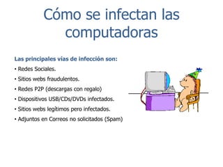 Cómo se infectan las
computadoras
Las principales vías de infección son:
• Redes Sociales.
• Sitios webs fraudulentos.

• Redes P2P (descargas con regalo)
• Dispositivos USB/CDs/DVDs infectados.
• Sitios webs legítimos pero infectados.
• Adjuntos en Correos no solicitados (Spam)

 
