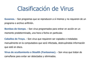 Clasificación de Virus
Gusanos. - Son programas que se reproducen a sí mismos y no requieren de un
programa o archivo anfitrión.
Bombas de tiempo. - Son virus programados para entrar en acción en un
momento predeterminado, una hora o fecha en particular.
Caballos de Troya. - Son virus que requieren ser copiados e instalados
manualmente en la computadora que será infectada, destruyéndola información

que esté en disco.
Virus de ocultamiento o Stealth (Fantasmas). - Son virus que tratan de
camuflarse para evitar ser detectados y eliminados.

 