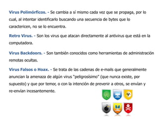Virus Polimórficos. - Se cambia a sí mismo cada vez que se propaga, por lo
cual, al intentar identificarlo buscando una secuencia de bytes que lo
caractericen, no se lo encuentra.
Retro Virus. - Son los virus que atacan directamente al antivirus que está en la
computadora.
Virus Backdoors. - Son también conocidos como herramientas de administración
remotas ocultas.

Virus Falsos o Hoax. - Se trata de las cadenas de e-mails que generalmente
anuncian la amenaza de algún virus “peligrosísimo” (que nunca existe, por
supuesto) y que por temor, o con la intención de prevenir a otros, se envían y
re-envían incesantemente.

 