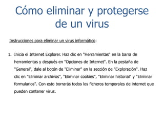 Cómo eliminar y protegerse
de un virus
Instrucciones para eliminar un virus informático:
1. Inicia el Internet Explorer. Haz clic en "Herramientas" en la barra de
herramientas y después en "Opciones de Internet". En la pestaña de
"General", dale al botón de "Eliminar" en la sección de "Exploración". Haz
clic en "Eliminar archivos", "Eliminar cookies", "Eliminar historial" y "Eliminar
formularios". Con esto borrarás todos los ficheros temporales de internet que
pueden contener virus.

 