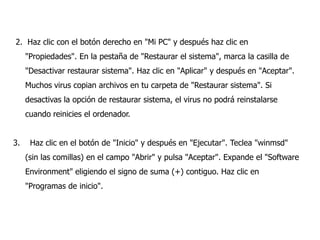 2. Haz clic con el botón derecho en "Mi PC" y después haz clic en
"Propiedades". En la pestaña de "Restaurar el sistema", marca la casilla de
"Desactivar restaurar sistema". Haz clic en "Aplicar" y después en "Aceptar".
Muchos virus copian archivos en tu carpeta de "Restaurar sistema". Si
desactivas la opción de restaurar sistema, el virus no podrá reinstalarse

cuando reinicies el ordenador.
3.

Haz clic en el botón de "Inicio" y después en "Ejecutar". Teclea "winmsd"
(sin las comillas) en el campo "Abrir" y pulsa "Aceptar". Expande el "Software

Environment" eligiendo el signo de suma (+) contiguo. Haz clic en
"Programas de inicio".

 