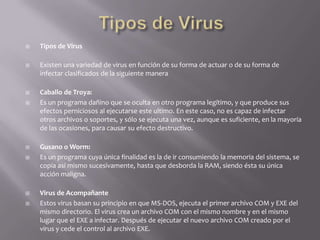  Tipos de Virus
 Existen una variedad de virus en función de su forma de actuar o de su forma de
infectar clasificados de la siguiente manera
 Caballo de Troya:
 Es un programa dañino que se oculta en otro programa legítimo, y que produce sus
efectos perniciosos al ejecutarse este ultimo. En este caso, no es capaz de infectar
otros archivos o soportes, y sólo se ejecuta una vez, aunque es suficiente, en la mayoría
de las ocasiones, para causar su efecto destructivo.
 Gusano o Worm:
 Es un programa cuya única finalidad es la de ir consumiendo la memoria del sistema, se
copia asi mismo sucesivamente, hasta que desborda la RAM, siendo ésta su única
acción maligna.
 Virus de Acompañante
 Estos virus basan su principio en que MS-DOS, ejecuta el primer archivo COM y EXE del
mismo directorio. El virus crea un archivo COM con el mismo nombre y en el mismo
lugar que el EXE a infectar. Después de ejecutar el nuevo archivo COM creado por el
virus y cede el control al archivo EXE.
 