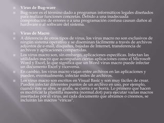 Virus de Bug-ware
 Bug-ware es el término dado a programas informáticos legales diseñados
para realizar funciones concretas. Debido a una inadecuada
comprobación de errores o a una programación confusa causan daños al
hardware o al software del sistema.
 Virus de Macro
 A diferencia de otros tipos de virus, los virus macro no son exclusivos de
ningún sistema operativo y se diseminan fácilmente a través de archivos
adjuntos de e-mail, disquetes, bajadas de Internet, transferencia de
archivos y aplicaciones compartidas.
 Los virus macro son, sin embargo, aplicaciones específicas. Infectan las
utilidades macro que acompañan ciertas aplicaciones como el Microsoft
Word y Excel, lo que significa que un Word virus macro puede infectar
un documento Excel y viceversa.
 En cambio, los virus macro viajan entre archivos en las aplicaciones y
pueden, eventualmente, infectar miles de archivos.
 Los virus macro son escritos en Visual Basic y son muy fáciles de crear.
Pueden infectar diferentes puntos de un archivo en uso, por ejemplo,
cuando éste se abre, se graba, se cierra o se borra. Lo primero que hacen
es modificar la plantilla maestra (normal.dot) para ejecutar varias macros
insertadas por el virus, así cada documento que abramos o creemos, se
incluirán las macros "víricas".
 