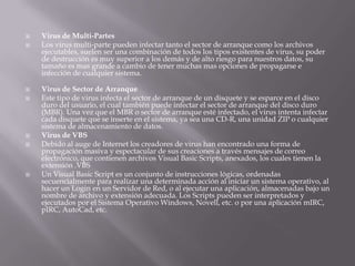  Virus de Multi-Partes
 Los virus multi-parte pueden infectar tanto el sector de arranque como los archivos
ejecutables, suelen ser una combinación de todos los tipos existentes de virus, su poder
de destrucción es muy superior a los demás y de alto riesgo para nuestros datos, su
tamaño es mas grande a cambio de tener muchas mas opciones de propagarse e
infección de cualquier sistema.
 Virus de Sector de Arranque
 Este tipo de virus infecta el sector de arranque de un disquete y se esparce en el disco
duro del usuario, el cual también puede infectar el sector de arranque del disco duro
(MBR). Una vez que el MBR o sector de arranque esté infectado, el virus intenta infectar
cada disquete que se inserte en el sistema, ya sea una CD-R, una unidad ZIP o cualquier
sistema de almacenamiento de datos.
 Virus de VBS
 Debido al auge de Internet los creadores de virus han encontrado una forma de
propagación masiva y espectacular de sus creaciones a través mensajes de correo
electrónico, que contienen archivos Visual Basic Scripts, anexados, los cuales tienen la
extensión .VBS
 Un Visual Basic Script es un conjunto de instrucciones lógicas, ordenadas
secuencialmente para realizar una determinada acción al iniciar un sistema operativo, al
hacer un Login en un Servidor de Red, o al ejecutar una aplicación, almacenadas bajo un
nombre de archivo y extensión adecuada. Los Scripts pueden ser interpretados y
ejecutados por el Sistema Operativo Windows, Novell, etc. o por una aplicación mIRC,
pIRC, AutoCad, etc.
 