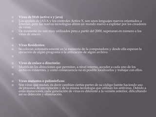  Virus de Web (active x y java)
 Los applets de JAVA y los controles Active X, son unos lenguajes nuevos orientados a
Internet, pero las nuevas tecnologías abren un mundo nuevo a explotar por los creadores
de virus.
 De momento no son muy utilizados pero a partir del 2000, superaran en número a los
virus de macro.

 Virus Residentes:
 Se colocan automáticamente en la memoria de la computadora y desde ella esperan la
ejecución de algún programa o la utilización de algún archivo.

 Virus de enlace o directorio:
 Modifican las direcciones que permiten, a nivel interno, acceder a cada uno de los
archivos existentes, y como consecuencia no es posible localizarlos y trabajar con ellos.

 Virus mutantes o polimórficos:
 Son virus que mutan, es decir cambian ciertas partes de su código fuente haciendo uso
de procesos de encriptación y de la misma tecnología que utilizan los antivirus. Debido a
estas mutaciones, cada generación de virus es diferente a la versión anterior, dificultando
así su detección y eliminación.
 