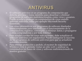  El software antivirus es un programa de computación que
detecta, previene y toma medidas para desarmar o eliminar
programas de software malintencionados, como virus y gusanos.
Puede ayudar a proteger su computadora de virus usando
software antivirus, como por ejemplo Microsoft Security
Essentials.
 Los virus informáticos son programas de software diseñados
intencionalmente para interferir con el funcionamiento de la
computadora; registrar, corromper, o eliminar datos; o propagarse
a otras computadoras y por toda Internet.
 Para ayudar a evitar los virus más recientes, debe actualizar el
software antivirus con regularidad. Puede configurar la mayoría
de los programas de software antivirus para que se actualicen
automáticamente.
 Para obtener protección a pedido, el escáner de seguridad de
Windows Live le permite visitar un sitio web y analizar su
computadora en busca de virus y software malintencionado de
manera gratuita.
 