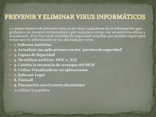 La mejor manera de prevenir virus es ser muy cuidadosos de la información que
grabamos en nuestra computadora y por supuesto contar con un antivirus eficaz y
actualizado. Pero hay otras medidas de seguridad sencillas que puedes seguir para
evitar que tu información se vea afectada por virus.
 1. Software Antivirus
 2. Actualizar tus aplicaciones con los "parches de seguridad"
 3. Copias de Seguridad
 4. No utilizar archivos .DOC o .XLS
 5. Cambia la secuencia de arranque del BIOS
 6. Utiliza Visualizadores no aplicaciones
 7. Software Legal
 8. Firewall
 9. Precaución con el correo electrónico
 10.utilizar la papelera
 