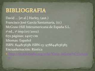 David ... [et al.] Harley, (aut.)
Francisco José García Santamaría, (tr.)
McGraw-Hill Interamericana de España S.L.
1ª ed., 1ª imp.(07/2002)
672 páginas; 24x17 cm
Idiomas: Español
ISBN: 8448136381 ISBN-13: 9788448136383
Encuadernación: Rústica
 http://es.wikipedia.org/wiki/Virus_inform%C3%A1tic
o
 