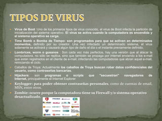  Virus de Boot :Uno de los primeros tipos de virus conocido, el virus de Boot infecta la partición de
inicialización del sistema operativo. El virus se activa cuando la computadora es encendida y
el sistema operativo se carga.
 Time Bomb o Bomba de Tiempo: son programados para que se activen en determinados
momentos, definido por su creador. Una vez infectado un determinado sistema, el virus
solamente se activará y causará algún tipo de daño el día o el instante previamente definido.
 Lombrices, worm o gusanos : Son cada vez más perfectos, hay una versión que al atacar la
computadora, no sólo se replica, sino que también se propaga por internet enviando a los e-mail
que están registrados en el cliente de e-mail, infectando las computadoras que abran aquel e-mail,
reiniciando el ciclo.
 Caballos de Troya: Actualmente los caballos de Troya buscan robar datos confidenciales del
usuario, como contraseñas bancarias.
 Hijackers: son programas o scripts que "secuestran" navegadores de
Internet, principalmente el Internet Explorer
 Keylogger: para poder obtener contraseñas personales, como de cuentas de email,
MSN, entre otros.
 Zombie: ocurre porque la computadora tiene su Firewall y/o sistema operativo
desactualizado.
 