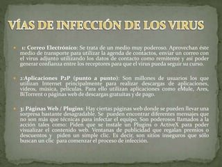  1: Correo Electrónico: Se trata de un medio muy poderoso. Aprovechan éste
medio de transporte para utilizar la agenda de contactos, enviar un correo con
el virus adjunto utilizando los datos de contacto como remitente y así poder
generar confianza entre los receptores para que el virus pueda seguir su curso.
 2:Aplicaciones P2P (punto a punto): Son millones de usuarios los que
utilizan Internet principalmente para realizar descargas de aplicaciones,
videos, música, películas. Para ello utilizan aplicaciones como eMule, Ares,
BiTorrent o páginas web de descargas gratuitas y de pago.
 3: Páginas Web / Plugins: Hay ciertas páginas web donde se pueden llevar una
sorpresa bastante desagradable. Se pueden encontrar diferentes mensajes que
no son más que técnicas para infectar el equipo. Son poderosos llamados a la
acción tales como: Piden que se instale un Plugins o ActiveX para poder
visualizar el contenido web. Ventanas de publicidad que regalan premios o
descuentos y piden un simple clic. Es decir, son sitios inseguros que sólo
buscan un clic para comenzar el proceso de infección.
 