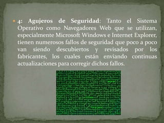  4: Agujeros de Seguridad: Tanto el Sistema
Operativo como Navegadores Web que se utilizan,
especialmente Microsoft Windows e Internet Explorer,
tienen numerosos fallos de seguridad que poco a poco
van siendo descubiertos y revisados por los
fabricantes, los cuales están enviando continuas
actualizaciones para corregir dichos fallos.
 