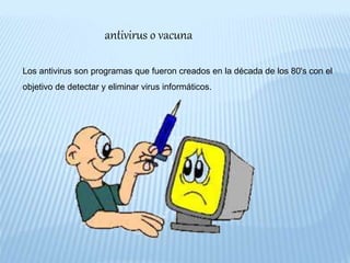 antivirus o vacuna
Los antivirus son programas que fueron creados en la década de los 80's con el
objetivo de detectar y eliminar virus informáticos.
 