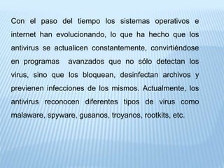 Con el paso del tiempo los sistemas operativos e
internet han evolucionando, lo que ha hecho que los
antivirus se actualicen constantemente, convirtiéndose
en programas avanzados que no sólo detectan los
virus, sino que los bloquean, desinfectan archivos y
previenen infecciones de los mismos. Actualmente, los
antivirus reconocen diferentes tipos de virus como
malaware, spyware, gusanos, troyanos, rootkits, etc.
 