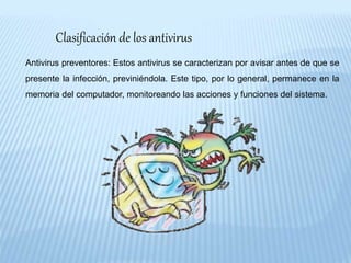 Clasificación de los antivirus
Antivirus preventores: Estos antivirus se caracterizan por avisar antes de que se
presente la infección, previniéndola. Este tipo, por lo general, permanece en la
memoria del computador, monitoreando las acciones y funciones del sistema.
 